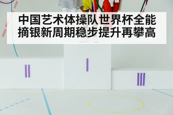 中国艺术体操队世界杯全能摘银新周期稳步提升再攀高